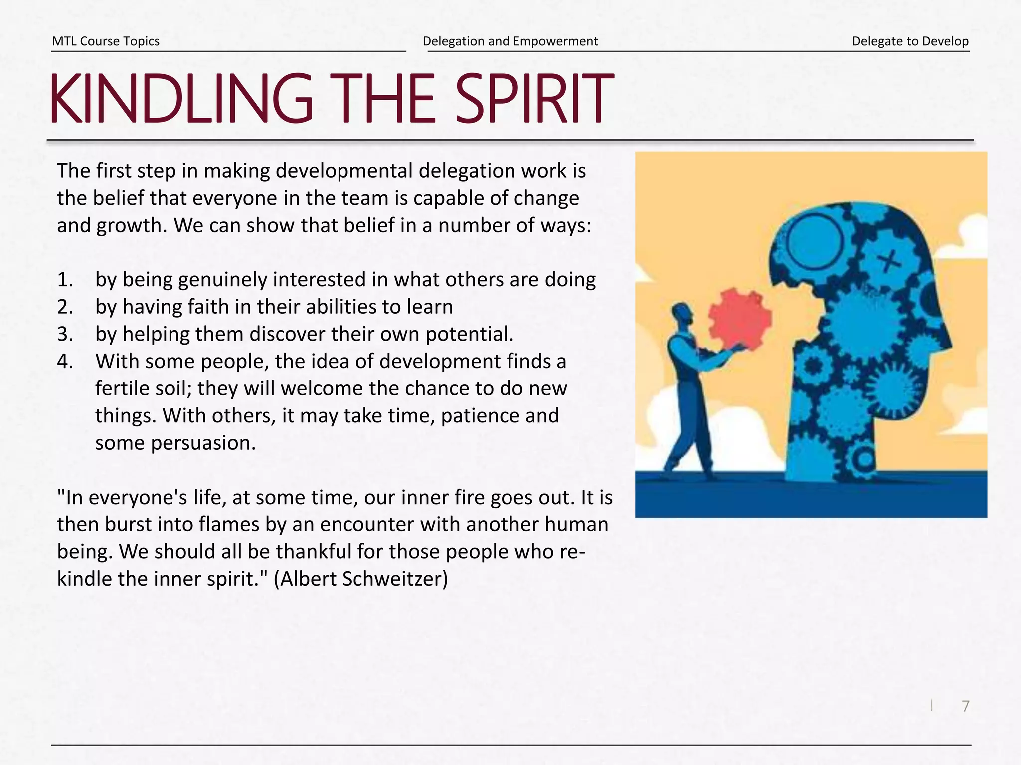 7
|
Delegate to Develop
Delegation and Empowerment
MTL Course Topics
KINDLING THE SPIRIT
The first step in making developmental delegation work is
the belief that everyone in the team is capable of change
and growth. We can show that belief in a number of ways:
1. by being genuinely interested in what others are doing
2. by having faith in their abilities to learn
3. by helping them discover their own potential.
4. With some people, the idea of development finds a
fertile soil; they will welcome the chance to do new
things. With others, it may take time, patience and
some persuasion.
"In everyone's life, at some time, our inner fire goes out. It is
then burst into flames by an encounter with another human
being. We should all be thankful for those people who re-
kindle the inner spirit." (Albert Schweitzer)
 