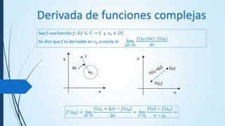 Derivada de funciones complejas
Sea f una función 𝑓: 𝐷𝑓 ⊆ ℂ → ℂ y 𝑧0 ∈ 𝐷𝑓.
Se dice que f es derivable en 𝑧0 si existe el lim
∆𝑧→0
𝑓 𝑧0+∆𝑧 −𝑓(𝑧0)
∆𝑧
F(z0)
F(z)
u
v
z0
z
Δz
x
y
𝑓´ 𝑧0 = lim
∆𝑧→0
𝑓 𝑧0 + ∆𝑧 − 𝑓(𝑧0)
∆𝑧
= lim
𝑧→𝑧0
𝑓 𝑧 − 𝑓(𝑧0)
𝑧 − 𝑧0
=
 