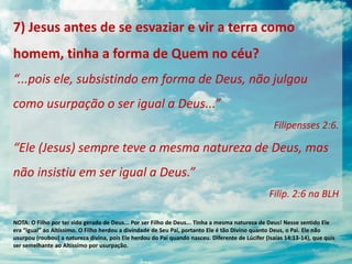 7) Jesus antes de se esvaziar e vir a terra como
homem, tinha a forma de Quem no céu?
“...pois ele, subsistindo em forma de Deus, não julgou
como usurpação o ser igual a Deus...”
Filipensses 2:6.
“Ele (Jesus) sempre teve a mesma natureza de Deus, mas
não insistiu em ser igual a Deus.”
Filip. 2:6 na BLH
NOTA: O Filho por ter sido gerado de Deus... Por ser Filho de Deus... Tinha a mesma natureza de Deus! Nesse sentido Ele
era “igual” ao Altíssimo. O Filho herdou a divindade de Seu Pai, portanto Ele é tão Divino quanto Deus, o Pai. Ele não
usurpou (roubou) a natureza divina, pois Ele herdou do Pai quando nasceu. Diferente de Lúcifer (Isaías 14:13-14), que quis
ser semelhante ao Altíssimo por usurpação.
 