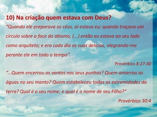 10) Na criação quem estava com Deus?
“Quando ele preparava os céus, aí estava eu; quando traçava um
círculo sobre a face do abismo, (...) então eu estava ao seu lado
como arquiteto; e era cada dia as suas delícias, alegrando-me
perante ele em todo o tempo”.
Provérbios 8:27-30
“...Quem encerrou os ventos nos seus punhos? Quem amarrou as
águas no seu manto? Quem estabeleceu todas as extremidades da
terra? Qual é o seu nome, e qual é o nome de seu Filho?”
Provérbios 30:4
 