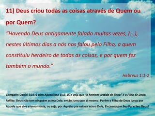 11) Deus criou todas as coisas através de Quem ou
por Quem?
“Havendo Deus antigamente falado muitas vezes, (...),
nestes últimos dias a nós nos falou pelo Filho, a quem
constituiu herdeiro de todas as coisas, e por quem fez
também o mundo.”
Hebreus 1:1-2
Compare: Daniel 10:5-6 com Apocalipse 1:13-15 e veja que “o homem vestido de linho” é o Filho de Deus!
Reflita: Deus não tem ninguém acima Dele, então jurou por si mesmo. Porém o Filho de Deus jurou por
Aquele que vive eternamente, ou seja, por Aquele que estava acima Dele, Ele jurou por Seu Pai e Seu Deus!
 