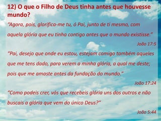 12) O que o Filho de Deus tinha antes que houvesse
mundo?
“Agora, pois, glorifica-me tu, ó Pai, junto de ti mesmo, com
aquela glória que eu tinha contigo antes que o mundo existisse.”
João 17:5
“Pai, desejo que onde eu estou, estejam comigo também aqueles
que me tens dado, para verem a minha glória, a qual me deste;
pois que me amaste antes da fundação do mundo.”
João 17:24
“Como podeis crer, vós que recebeis glória uns dos outros e não
buscais a glória que vem do único Deus?”
João 5:44
 