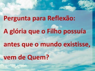 Pergunta para Reflexão:
A glória que o Filho possuía
antes que o mundo existisse,
vem de Quem?
 