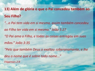 13) Além de glória o que o Pai concedeu também ao
Seu Filho?
“...o Pai tem vida em si mesmo, assim também concedeu
ao Filho ter vida em si mesmo.” João 5:27
“O Pai ama o Filho, e todas as coisas entregou em suas
mãos.” João 3:35
“Pelo que também Deus o exaltou soberanamente, e lhe
deu o nome que é sobre todo nome...”
Filipenses 2:9
 