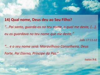 14) Qual nome, Deus deu ao Seu Filho?
“...Pai santo, guarda-os no teu nome, o qual me deste, (...),
eu os guardava no teu nome que me deste;”
João 17:11-12
“... e o seu nome será: Maravilhoso Conselheiro, Deus
Forte, Pai Eterno, Príncipe da Paz.”
Isaías 9:6.
 