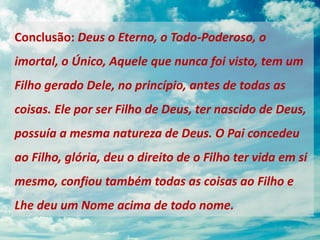 Conclusão: Deus o Eterno, o Todo-Poderoso, o
imortal, o Único, Aquele que nunca foi visto, tem um
Filho gerado Dele, no princípio, antes de todas as
coisas. Ele por ser Filho de Deus, ter nascido de Deus,
possuía a mesma natureza de Deus. O Pai concedeu
ao Filho, glória, deu o direito de o Filho ter vida em si
mesmo, confiou também todas as coisas ao Filho e
Lhe deu um Nome acima de todo nome.
 