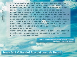 • O C O N E X Ã O A D V I R É U M A F O R M A E N C O N T R A D A P O R
M I M , M A R C E L O D O S S A N T O S S I L V E I R A ( A D V E N T I S T A ,
B R A S I L E I R O , A L A G O A N O , M A C E I O E N S E E A C I M A D E T U D O
I S S O , F I L H O D E D E U S E R E S G A T A D O P O R J E S U S ) D E
E X P R E S S A R A M I N H A O P I N I Ã O E M R E L A Ç Ã O A O M U N D O
C R I S T Ã O E V A N G É L I C O . A S O P I N I Õ E S A Q U I A P R E S E N T A D A S
P O D E M N Ã O R E F L E T I R A O P I N I Ã O O F I C I A L D A M I N H A
C O N G R E G A Ç Ã O , N E M D O S S E U S L Í D E R E S . A M I S S Ã O M A I O R
D O C O N E X Ã O A D V I R , É P R E G A R A V O L T A D E J E S U S E S E U
A M O R P A R A C O N O S C O . B E M C O M O A L E R T A R O S I R M Ã O S
D O S P O S S Í V E I S L O B O S E L A D R Õ E S Q U E C E R C A M O
A P R I S C O D O S E N H O R .
• * M A T E R I A L O R G A N I Z A D O A P A R T I R D O S I T E A D V E N T I S T A S
H I S T Ó R I C O S , A D V E N T I S T A S P I O N E I R O S E A D V E N T I S T A S
H I S T Ó R I C O S D E B E B E D O U R O
Jesus Está Voltando! Acordai povo de Deus!
Fonte: Irmãos Adventistas de João Pessoa
Designer: Marcelo Santos
 
