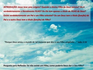 “Porque Deus amou o mundo de tal maneira que deu o seu Filho unigênito....” João 3:16
Pergunta para Reflexão: Se não existe um Filho, como poderia Deus dar o Seu Filho?
INTRODUÇÃO: Jesus teve uma origem? Quando o Divino Filho de Deus nasceu? Ele é
verdadeiramente e literalmente FILHO? Ou Ele tem apenas o título de FILHO de Deus?
Existe verdadeiramente um Pai e um Filho celestial? Ou um Deus tem o título (função) de
Pai e o outro Deus tem o título (função) de Filho?
 