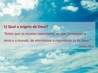 1) Qual a origem de Deus?
“Antes que os montes nascessem, ou que formasses a
terra e o mundo, de eternidade a eternidade tu és Deus.”
Salmos 90:2.
 