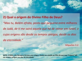 2) Qual a origem do Divino Filho de Deus?
“Mas tu, Belém efrata, posto que pequena entre milhares
de Judá, de ti me sairá aquele que há de reinar em Israel, e
cujas origens são desde os tempos antigos, desde os dias
da eternidade.”
Miquéias 5:2.
NOTA: A Bíblia, não fala que o Pai tem uma origem. Porém em relação ao Filho diz que suas “origens” são
nos tempos antigos, nos dias da eternidade.
 