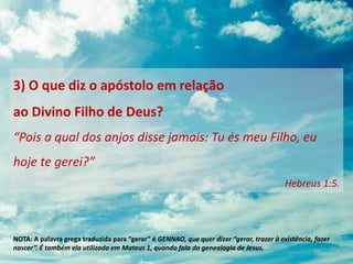 3) O que diz o apóstolo em relação
ao Divino Filho de Deus?
“Pois a qual dos anjos disse jamais: Tu és meu Filho, eu
hoje te gerei?”
Hebreus 1:5.
NOTA: A palavra grega traduzida para “gerar” é GENNAO, que quer dizer “gerar, trazer à existência, fazer
nascer”. É também ela utilizada em Mateus 1, quando fala da genealogia de Jesus.
 
