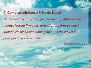 4) Como se originou o Filho de Deus?
“Antes de haver abismos, fui gerada, (...). Antes que os
montes fossem firmados, antes dos outeiros eu nasci,
quando ele ainda não tinha feito (...) nem sequer o
princípio do pó do mundo.”
Provérbios 8:22 a 26.
 
