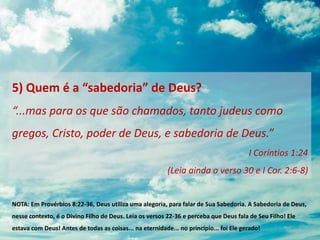 5) Quem é a “sabedoria” de Deus?
“...mas para os que são chamados, tanto judeus como
gregos, Cristo, poder de Deus, e sabedoria de Deus.”
I Coríntios 1:24
(Leia ainda o verso 30 e I Cor. 2:6-8)
NOTA: Em Provérbios 8:22-36, Deus utiliza uma alegoria, para falar de Sua Sabedoria. A Sabedoria de Deus,
nesse contexto, é o Divino Filho de Deus. Leia os versos 22-36 e perceba que Deus fala de Seu Filho! Ele
estava com Deus! Antes de todas as coisas... na eternidade... no princípio... foi Ele gerado!
 