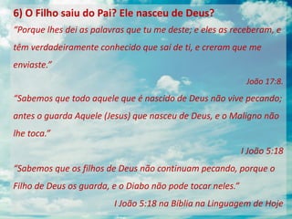 6) O Filho saiu do Pai? Ele nasceu de Deus?
“Porque lhes dei as palavras que tu me deste; e eles as receberam, e
têm verdadeiramente conhecido que saí de ti, e creram que me
enviaste.”
João 17:8.
“Sabemos que todo aquele que é nascido de Deus não vive pecando;
antes o guarda Aquele (Jesus) que nasceu de Deus, e o Maligno não
lhe toca.”
I João 5:18
“Sabemos que os filhos de Deus não continuam pecando, porque o
Filho de Deus os guarda, e o Diabo não pode tocar neles.”
I João 5:18 na Bíblia na Linguagem de Hoje
 