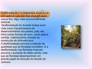 Desflorestação é o debate das árvores e a
utilização do solo por elas ocupado para
outros fins. Algo mais economicamente
rentável.
 Desflorestação foi durante muitos anos
vista como impulsionadora do
desenvolvimento dos países, pois, ela
tinha outras formas de lucro, como para a
comida, matéria-prima, energia ou
construção de infra-estrutura
A desflorestação provoca a redução da
qualidade que as florestas consistem. E a
desflorestação nas florestas tropicais
provoca o aumento do efeito estufa, visto
que as florestas desempenham um
grande papel na remoção do dióxido de
carbono.
 