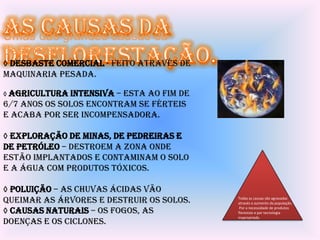 Umas das grandes causas da
desflorestação são:
◊ Desbaste comercial - feito através de
maquinaria pesada.

◊ Agricultura intensiva –esta ao fim de
6/7 anos os solos encontram se férteis
e acaba por ser incompensadora.

◊ Exploração de minas, de pedreiras e
de petróleo – destroem a zona onde
estão implantados e contaminam o solo
e a água com produtos tóxicos.

◊ Poluição – as chuvas ácidas vão
queimar as árvores e destruir os solos.   Todas as causas são agravadas
                                          através o aumento da população.

◊ Causas naturais – os fogos, as           Por a necessidade de produtos
                                          florestais e por tecnologia
                                          inapropriada.
doenças e os ciclones.
 