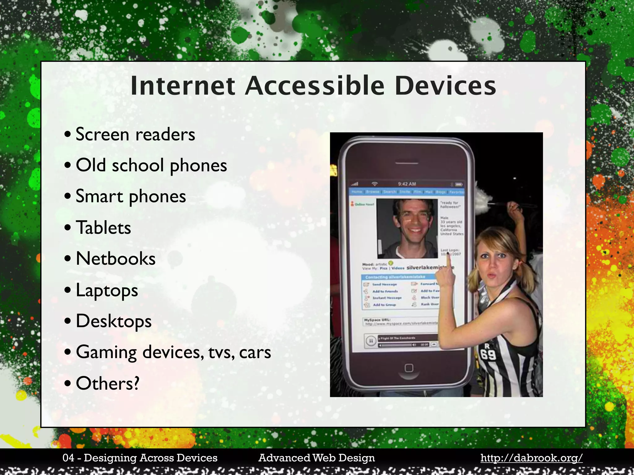 Internet Accessible Devices
• Screen readers
• Old school phones
• Smart phones
• Tablets
• Netbooks
• Laptops
• Desktops
• Gaming devices, tvs, cars
• Others?

04 - Designing Across Devices   Advanced Web Design   http://dabrook.org/
 