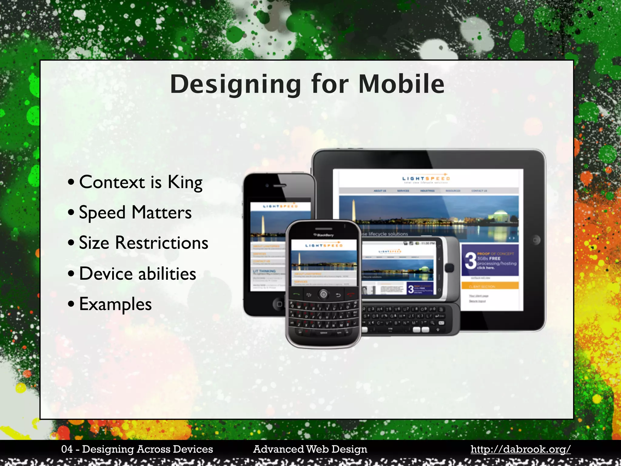 Designing for Mobile


 • Context is King
 • Speed Matters
 • Size Restrictions
 • Device abilities
 • Examples




04 - Designing Across Devices   Advanced Web Design   http://dabrook.org/
 