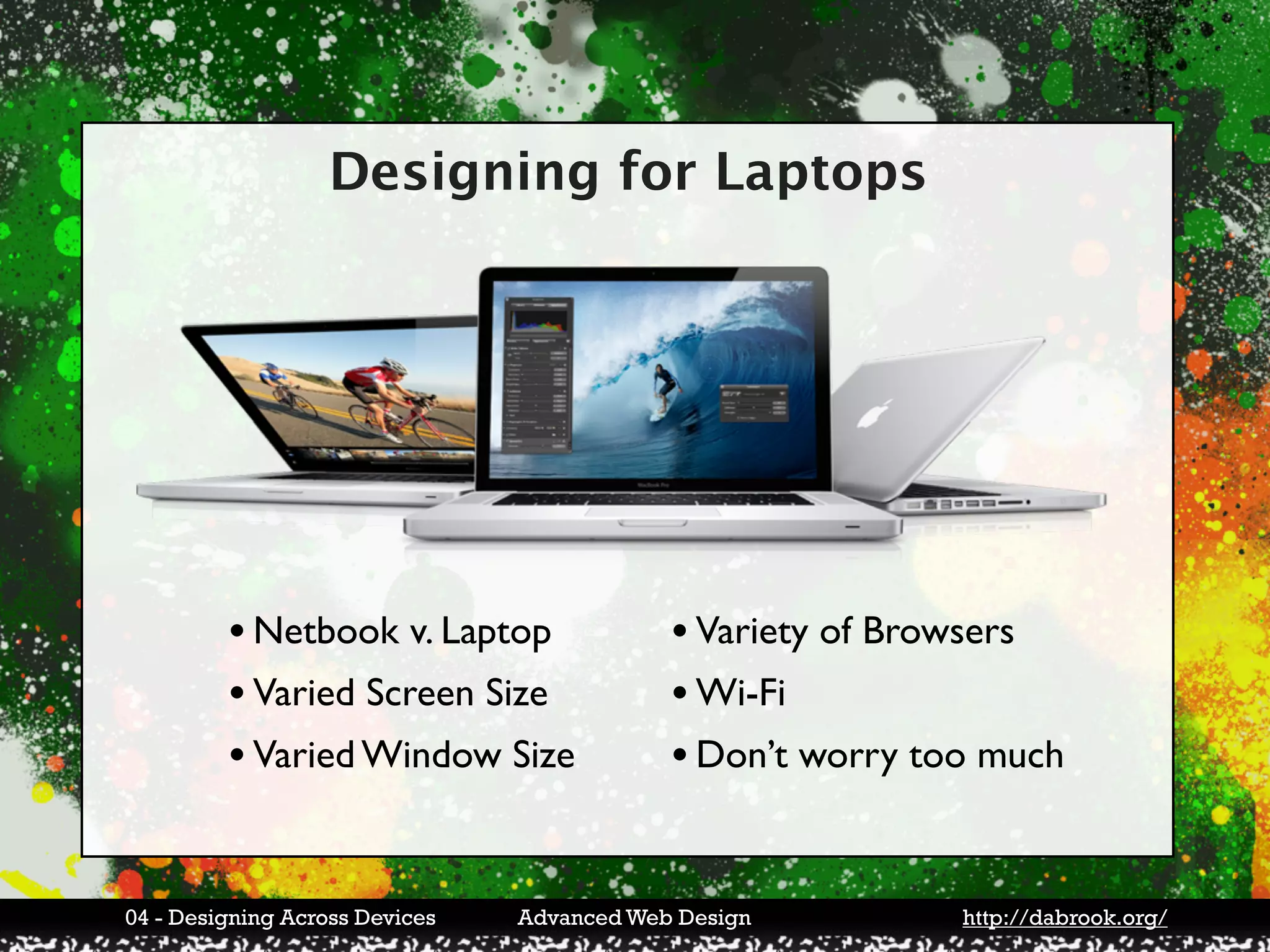 Designing for Laptops




         • Netbook v. Laptop                • Variety of Browsers
         • Varied Screen Size               • Wi-Fi
         • Varied Window Size               • Don’t worry too much


04 - Designing Across Devices   Advanced Web Design         http://dabrook.org/
 