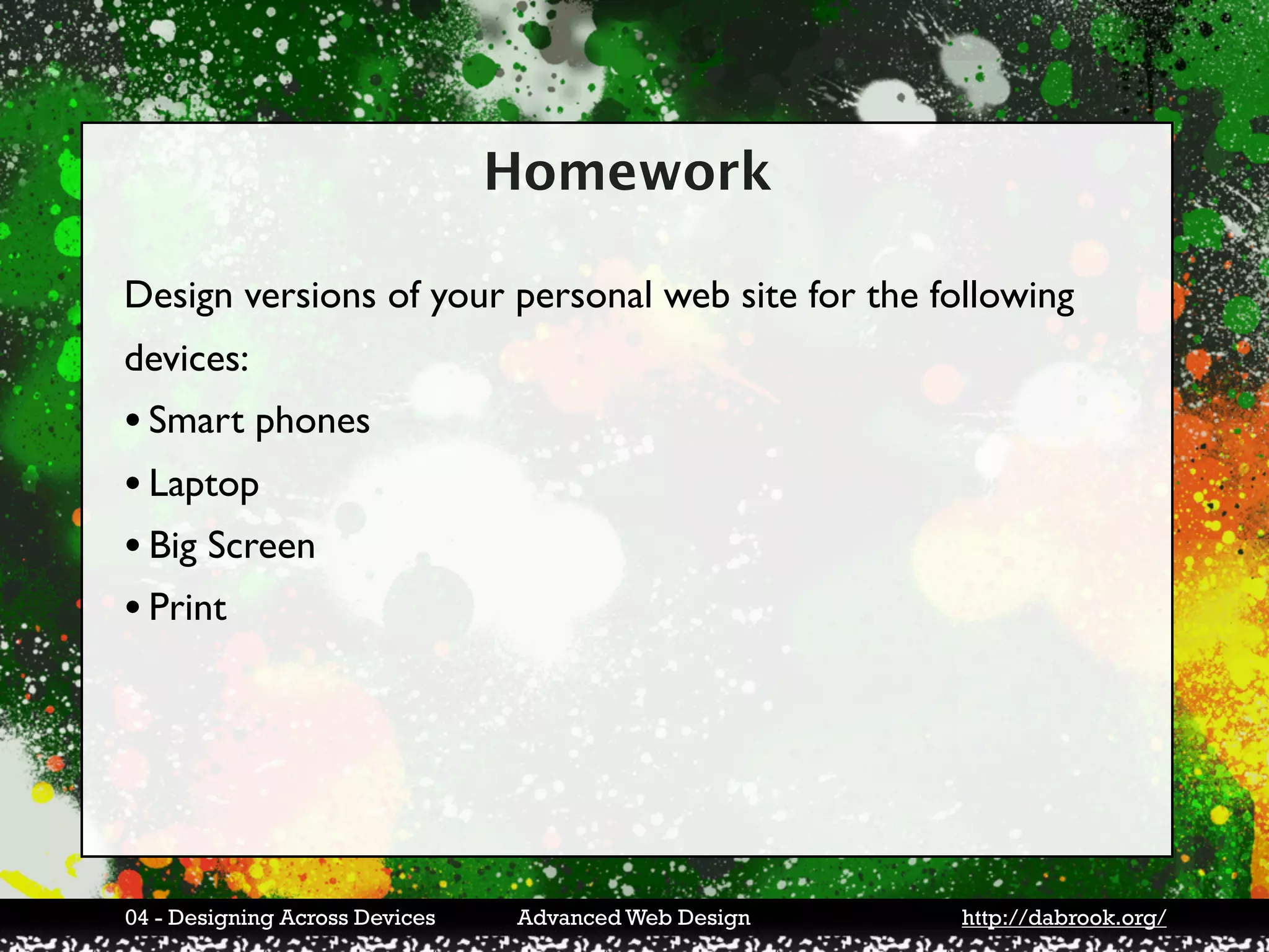 Homework

Design versions of your personal web site for the following
devices:
• Smart phones
• Laptop
• Big Screen
• Print




04 - Designing Across Devices   Advanced Web Design   http://dabrook.org/
 