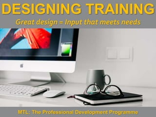 1
|
MTL: The Professional Development Programme
Designing Training
DESIGNING TRAINING
Great design = Input that meets needs
MTL: The Professional Development Programme
 