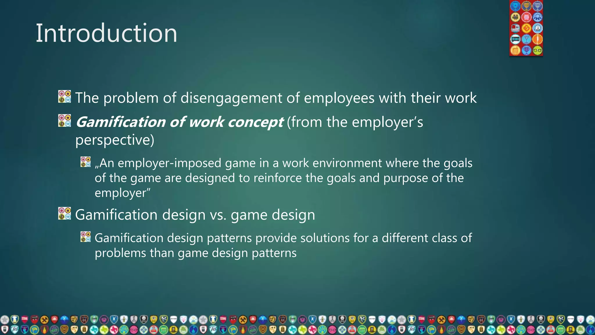 Introduction
The problem of disengagement of employees with their work
Gamification of work concept (from the employer’s
perspective)
„An employer-imposed game in a work environment where the goals
of the game are designed to reinforce the goals and purpose of the
employer”
Gamification design vs. game design
Gamification design patterns provide solutions for a different class of
problems than game design patterns
 