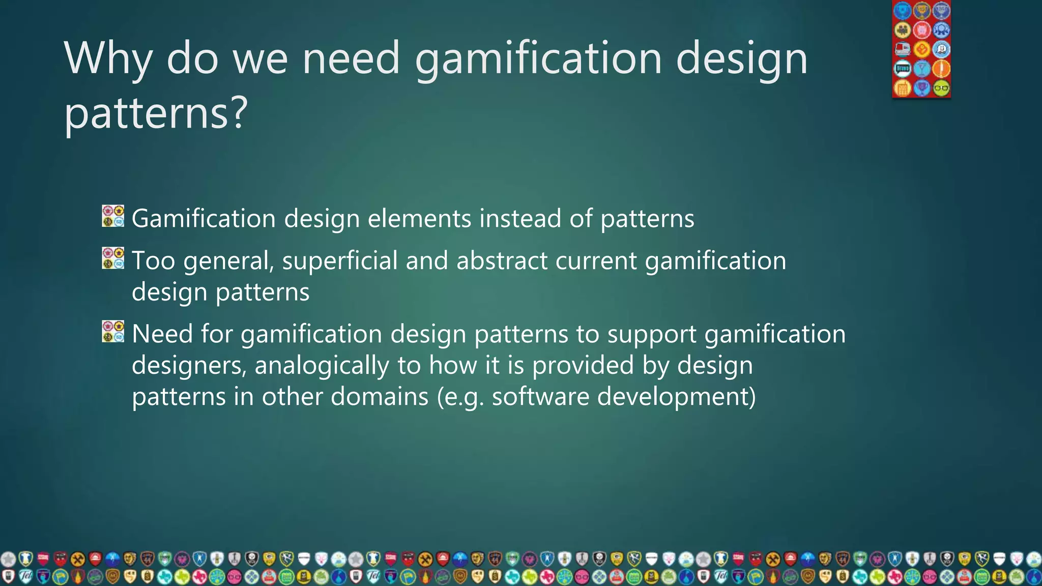 Why do we need gamification design
patterns?
Gamification design elements instead of patterns
Too general, superficial and abstract current gamification
design patterns
Need for gamification design patterns to support gamification
designers, analogically to how it is provided by design
patterns in other domains (e.g. software development)
 