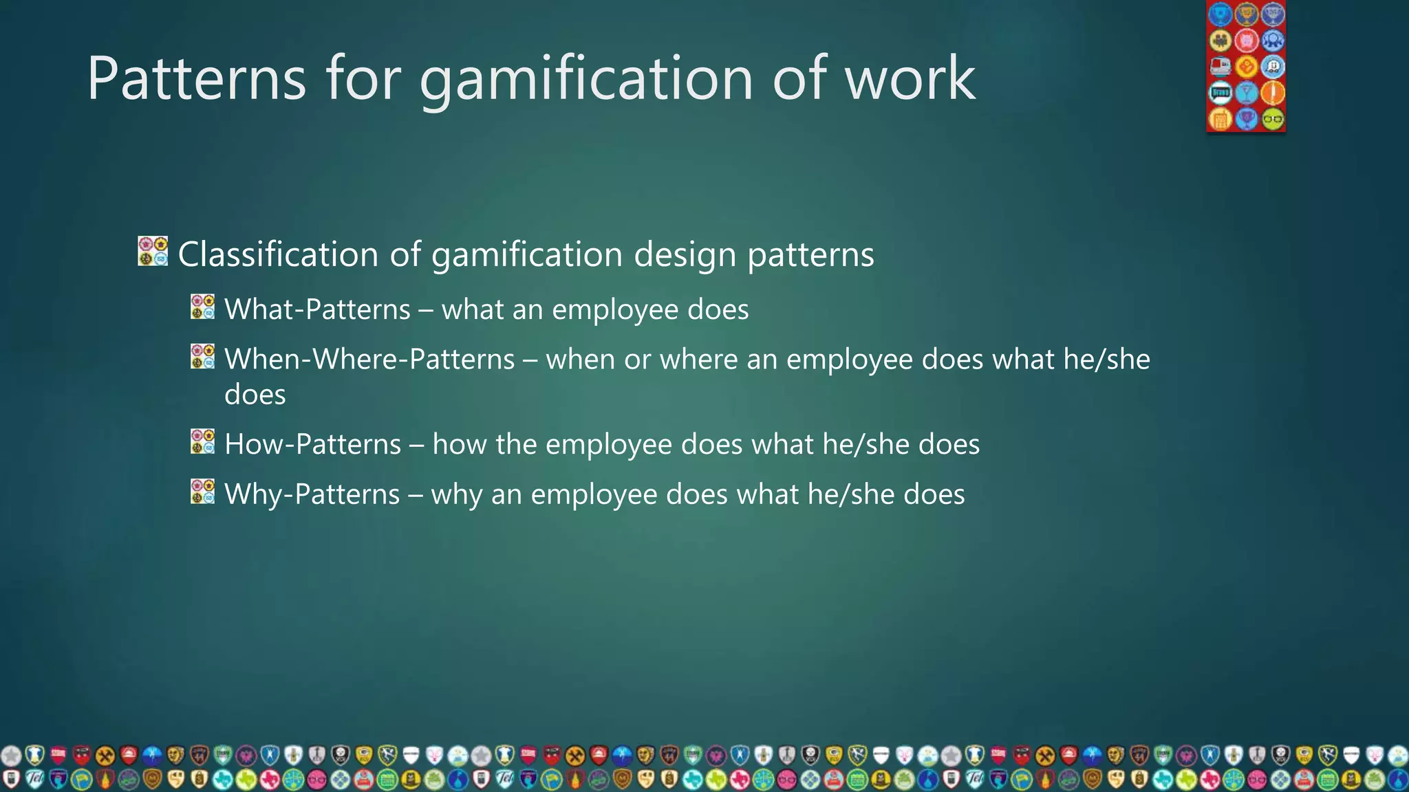 Patterns for gamification of work
Classification of gamification design patterns
What-Patterns – what an employee does
When-Where-Patterns – when or where an employee does what he/she
does
How-Patterns – how the employee does what he/she does
Why-Patterns – why an employee does what he/she does
 