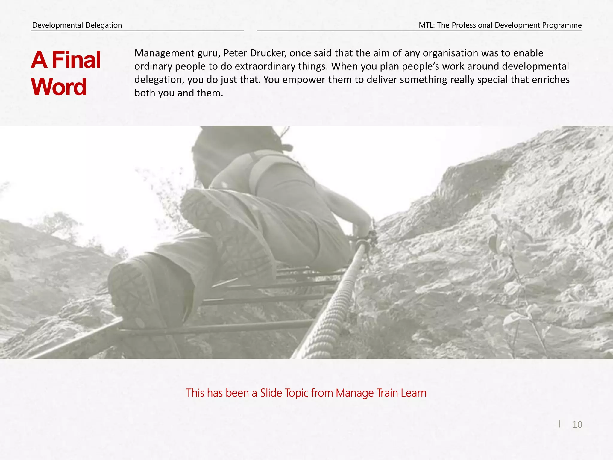 10
|
MTL: The Professional Development Programme
Developmental Delegation
This has been a Slide Topic from Manage Train Learn
AFinal
Word
Management guru, Peter Drucker, once said that the aim of any organisation was to enable
ordinary people to do extraordinary things. When you plan people’s work around developmental
delegation, you do just that. You empower them to deliver something really special that enriches
both you and them.
 