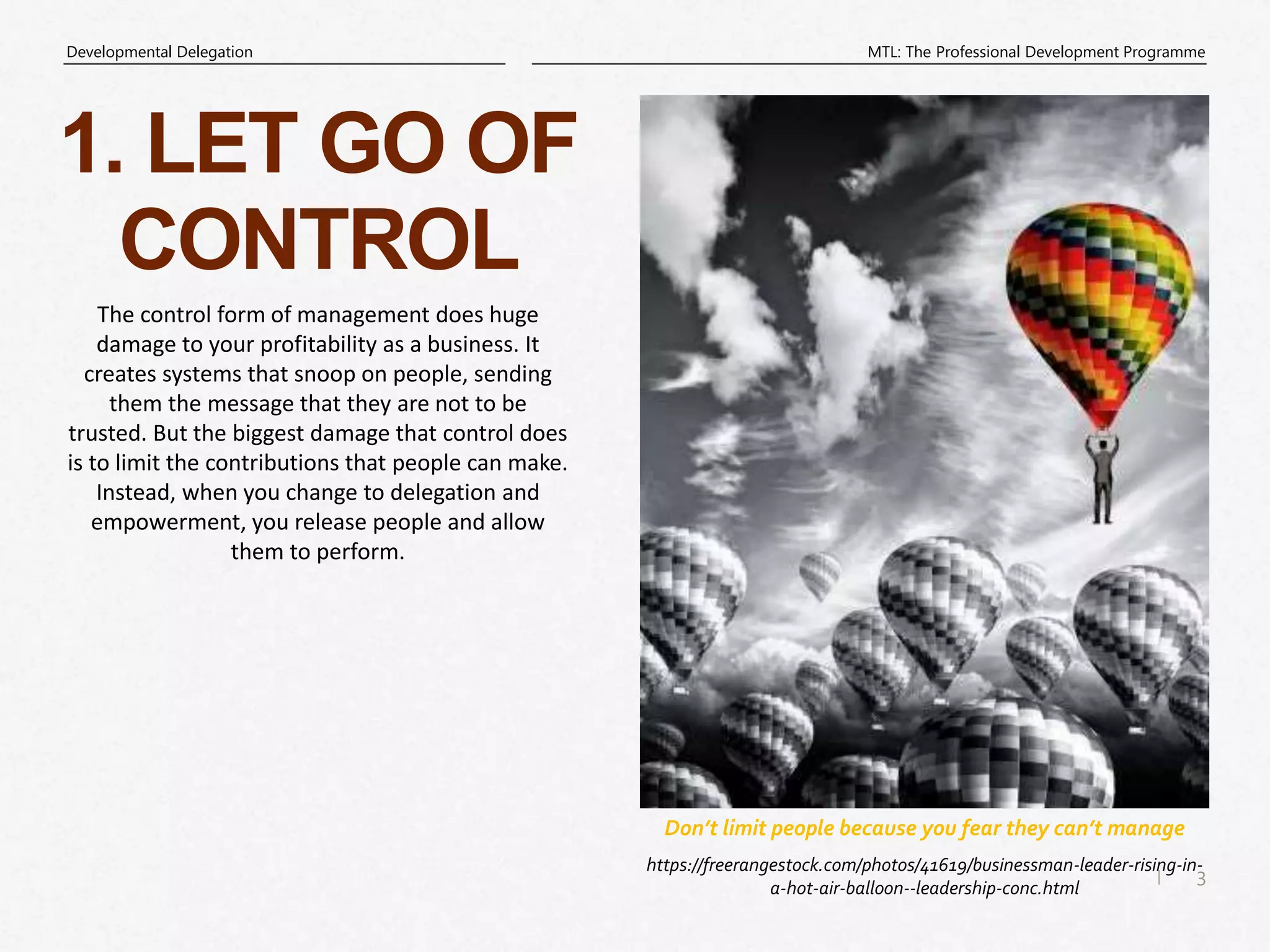 3
|
MTL: The Professional Development Programme
Developmental Delegation
Don’t limit people because you fear they can’t manage
1. LET GO OF
CONTROL
https://freerangestock.com/photos/41619/businessman-leader-rising-in-
a-hot-air-balloon--leadership-conc.html
The control form of management does huge
damage to your profitability as a business. It
creates systems that snoop on people, sending
them the message that they are not to be
trusted. But the biggest damage that control does
is to limit the contributions that people can make.
Instead, when you change to delegation and
empowerment, you release people and allow
them to perform.
 