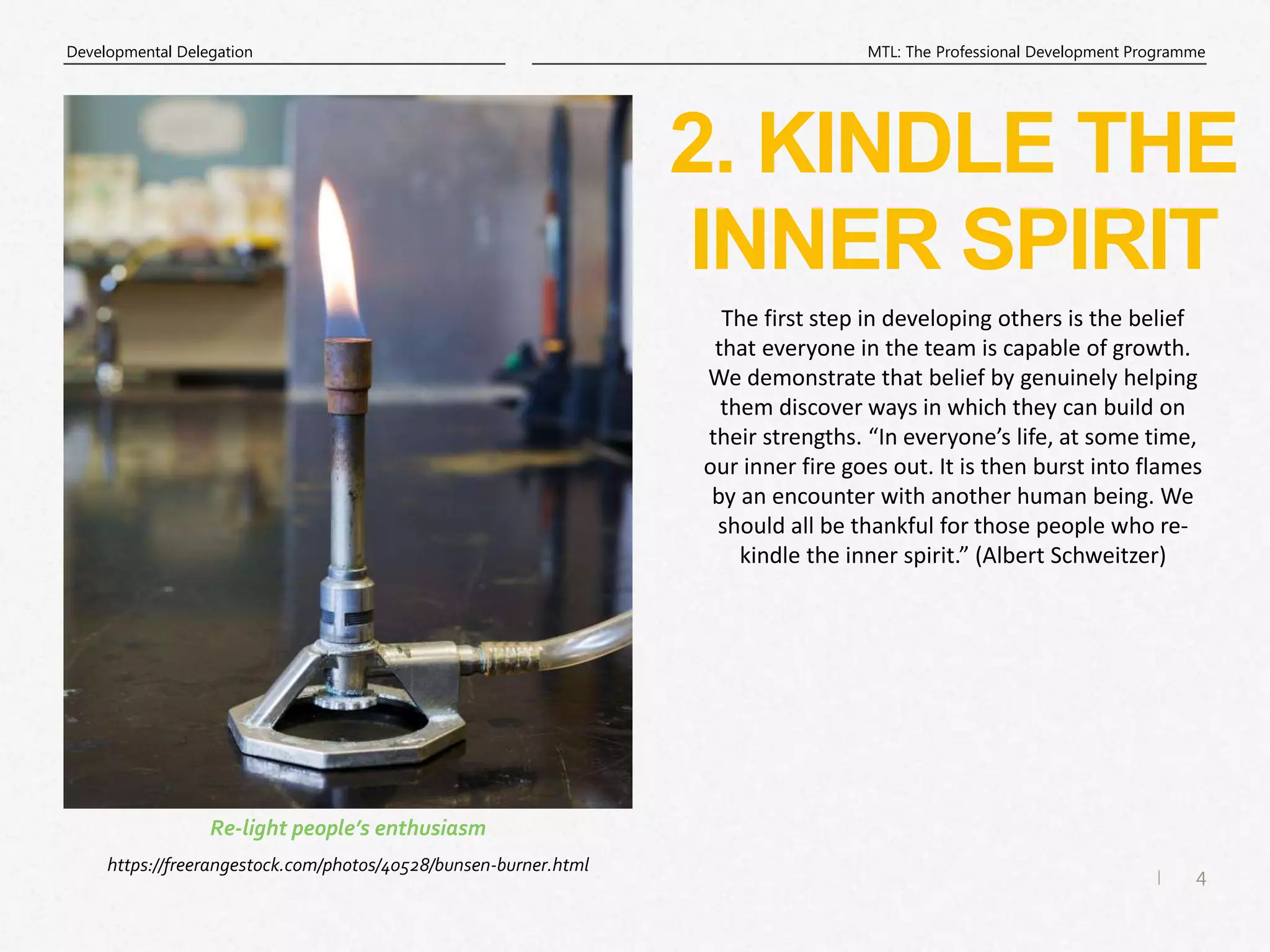 4
|
MTL: The Professional Development Programme
Developmental Delegation
2. KINDLE THE
INNER SPIRIT
https://freerangestock.com/photos/40528/bunsen-burner.html
Re-light people’s enthusiasm
The first step in developing others is the belief
that everyone in the team is capable of growth.
We demonstrate that belief by genuinely helping
them discover ways in which they can build on
their strengths. “In everyone’s life, at some time,
our inner fire goes out. It is then burst into flames
by an encounter with another human being. We
should all be thankful for those people who re-
kindle the inner spirit.” (Albert Schweitzer)
 