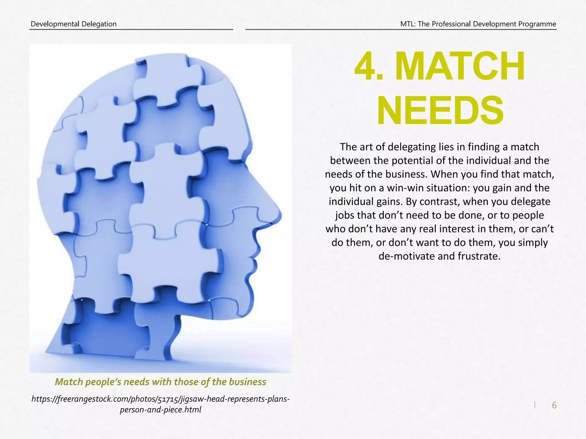 6
|
MTL: The Professional Development Programme
Developmental Delegation
4. MATCH
NEEDS
https://freerangestock.com/photos/51715/jigsaw-head-represents-plans-
person-and-piece.html
Match people’s needs with those of the business
The art of delegating lies in finding a match
between the potential of the individual and the
needs of the business. When you find that match,
you hit on a win-win situation: you gain and the
individual gains. By contrast, when you delegate
jobs that don’t need to be done, or to people
who don’t have any real interest in them, or can’t
do them, or don’t want to do them, you simply
de-motivate and frustrate.
 