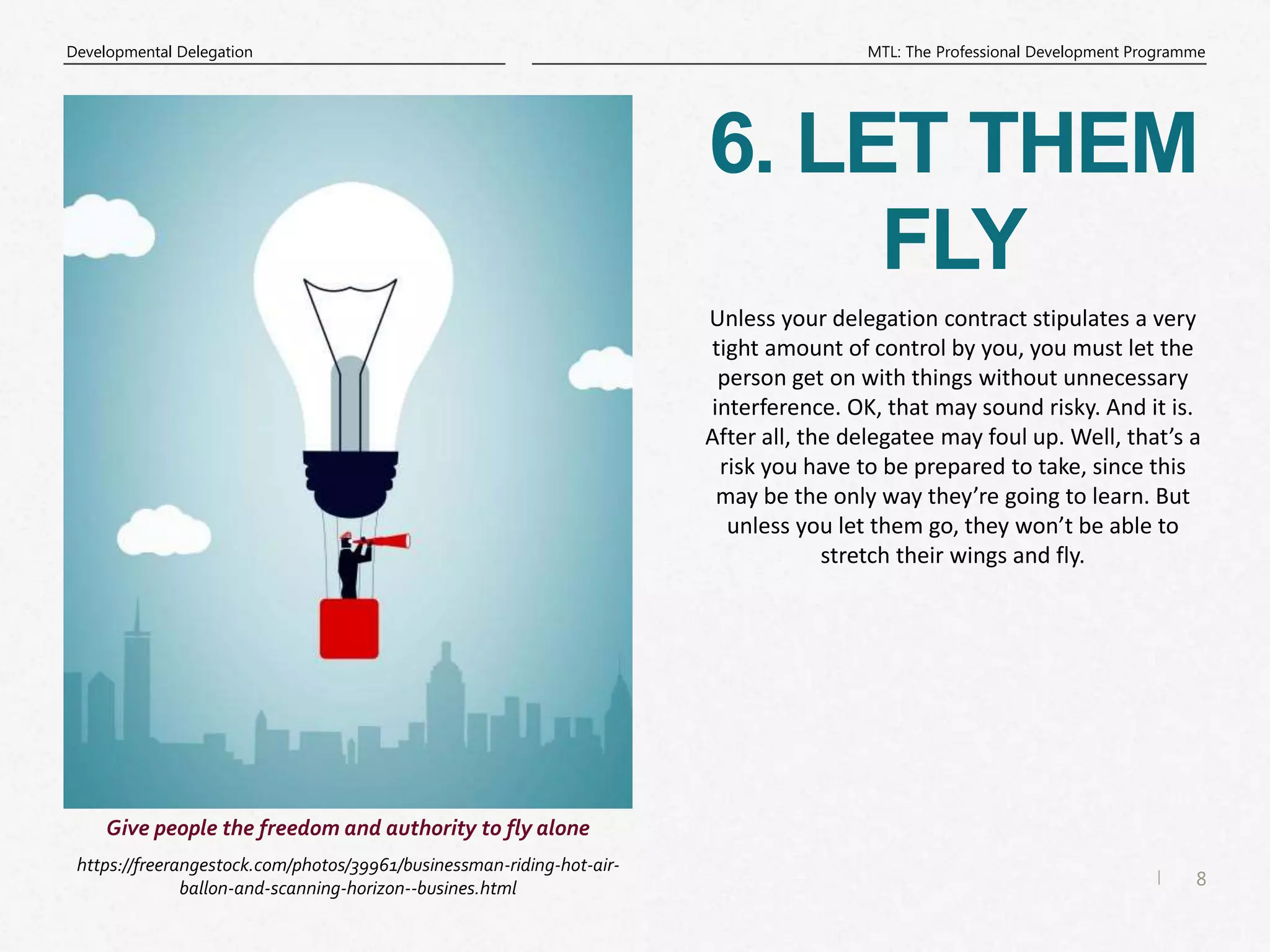 8
|
MTL: The Professional Development Programme
Developmental Delegation
6. LET THEM
FLY
https://freerangestock.com/photos/39961/businessman-riding-hot-air-
ballon-and-scanning-horizon--busines.html
Give people the freedom and authority to fly alone
Unless your delegation contract stipulates a very
tight amount of control by you, you must let the
person get on with things without unnecessary
interference. OK, that may sound risky. And it is.
After all, the delegatee may foul up. Well, that’s a
risk you have to be prepared to take, since this
may be the only way they’re going to learn. But
unless you let them go, they won’t be able to
stretch their wings and fly.
 