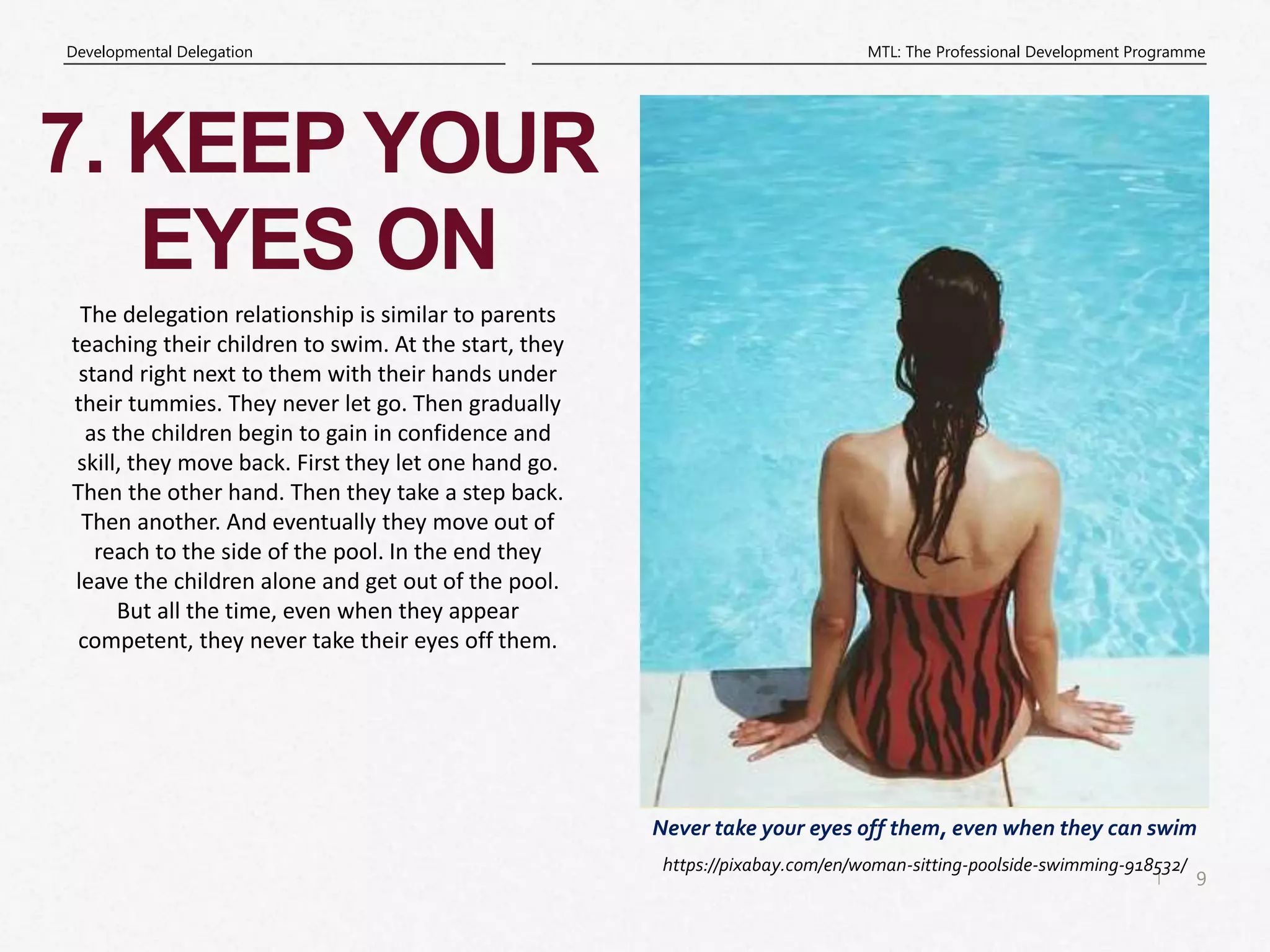 9
|
MTL: The Professional Development Programme
Developmental Delegation
Never take your eyes off them, even when they can swim
7. KEEP YOUR
EYES ON
https://pixabay.com/en/woman-sitting-poolside-swimming-918532/
The delegation relationship is similar to parents
teaching their children to swim. At the start, they
stand right next to them with their hands under
their tummies. They never let go. Then gradually
as the children begin to gain in confidence and
skill, they move back. First they let one hand go.
Then the other hand. Then they take a step back.
Then another. And eventually they move out of
reach to the side of the pool. In the end they
leave the children alone and get out of the pool.
But all the time, even when they appear
competent, they never take their eyes off them.
 
