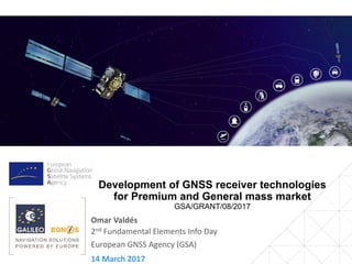 14 March 2017
2nd Fundamental Elements Info Day
European GNSS Agency (GSA)
Development of GNSS receiver technologies
for Premium and General mass market
GSA/GRANT/08/2017
Omar Valdés
 