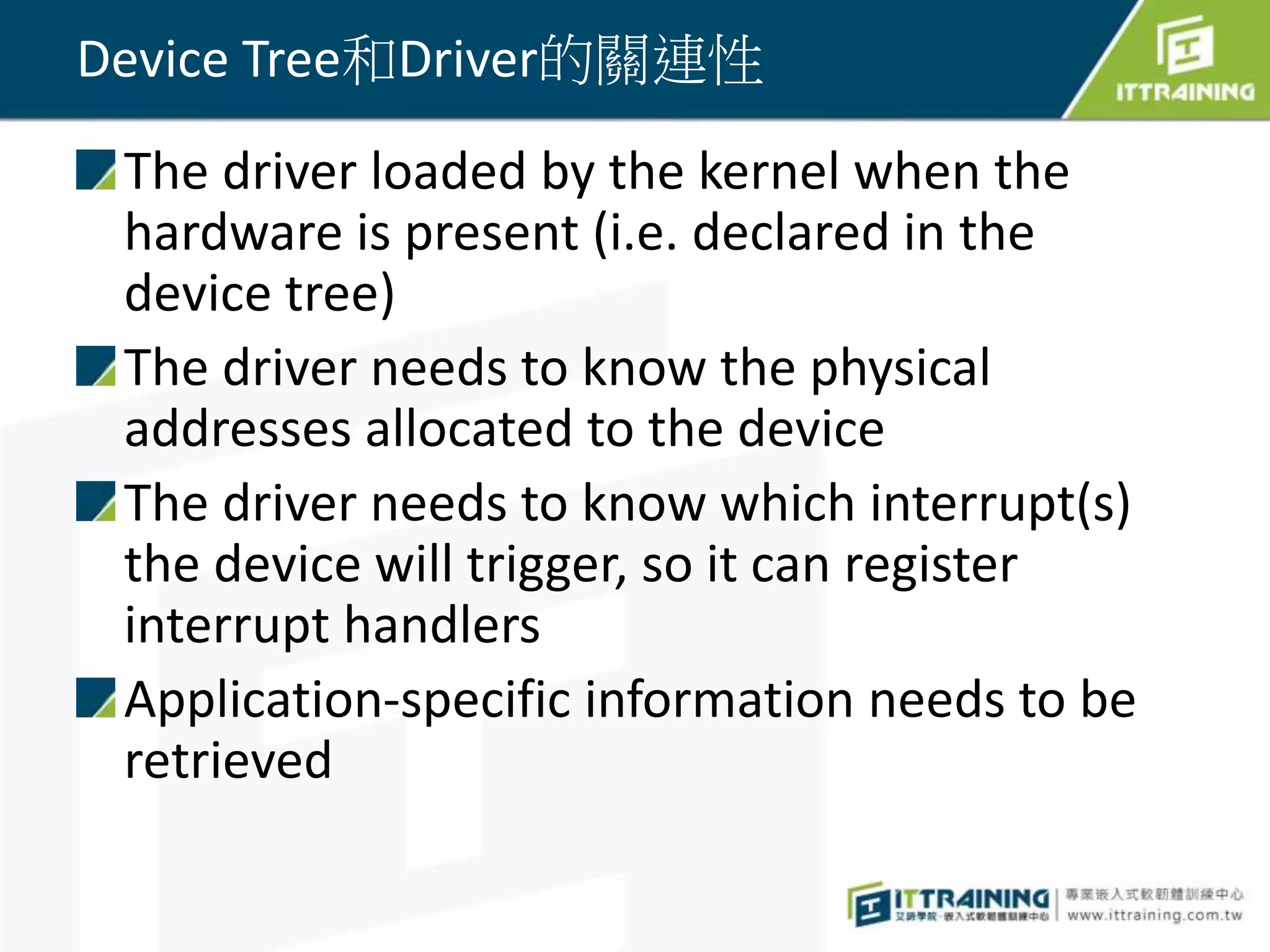 Device Tree和Driver的關連性
The driver loaded by the kernel when the
hardware is present (i.e. declared in the
device tree)
The driver needs to know the physical
addresses allocated to the device
The driver needs to know which interrupt(s)
the device will trigger, so it can register
interrupt handlers
Application-specific information needs to be
retrieved
 