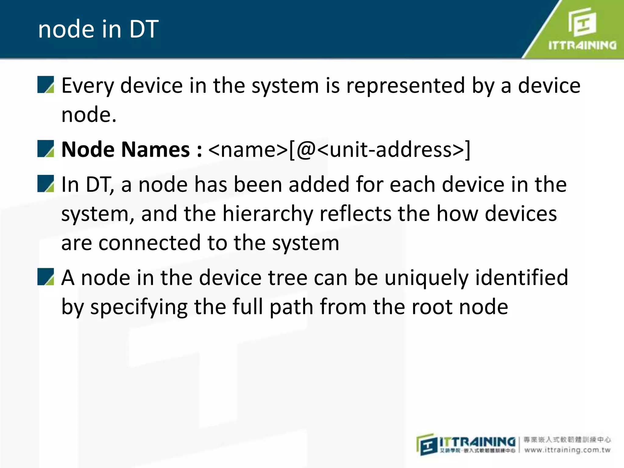 node in DT
Every device in the system is represented by a device
node.
Node Names : <name>[@<unit-address>]
In DT, a node has been added for each device in the
system, and the hierarchy reflects the how devices
are connected to the system
A node in the device tree can be uniquely identified
by specifying the full path from the root node
 