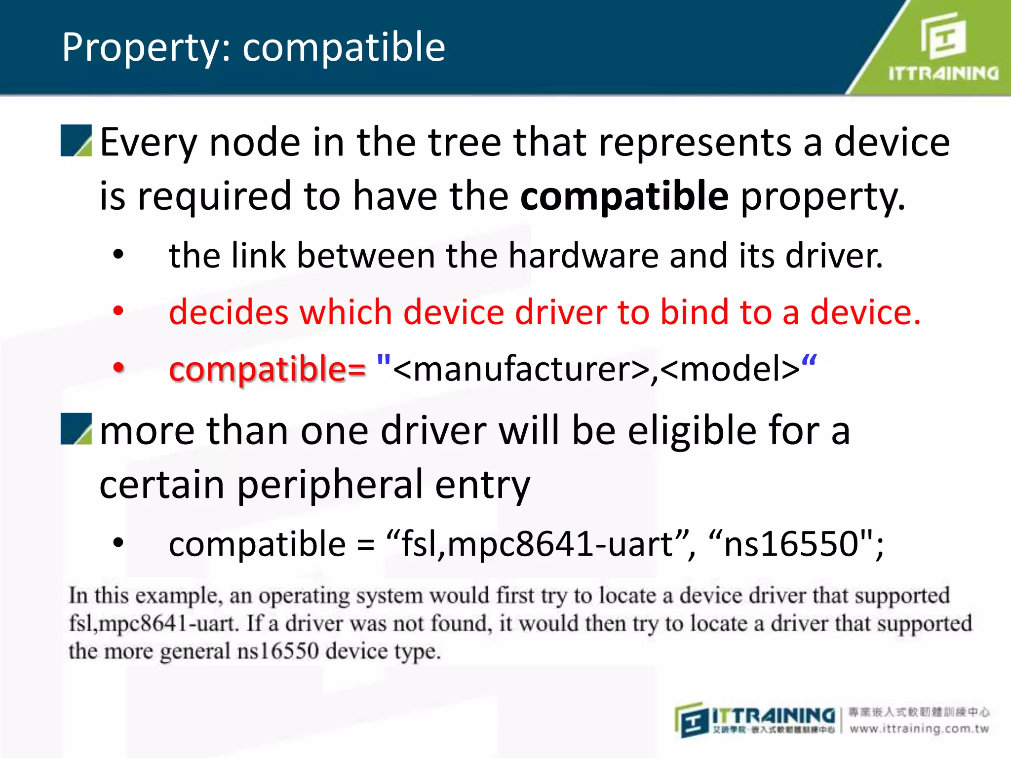 Property: compatible
Every node in the tree that represents a device
is required to have the compatible property.
• the link between the hardware and its driver.
• decides which device driver to bind to a device.
• compatible= "<manufacturer>,<model>“
more than one driver will be eligible for a
certain peripheral entry
• compatible = “fsl,mpc8641-uart”, “ns16550";
 