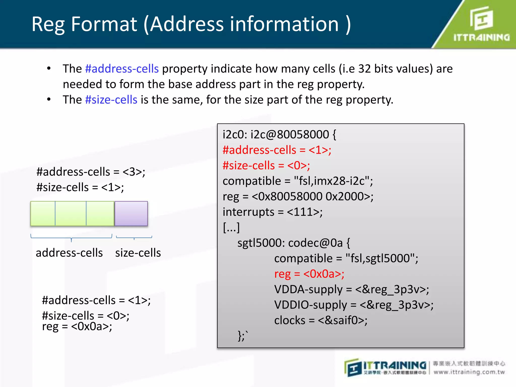 Reg Format (Address information )
• The #address-cells property indicate how many cells (i.e 32 bits values) are
needed to form the base address part in the reg property.
• The #size-cells is the same, for the size part of the reg property.
#address-cells = <3>;
#size-cells = <1>;
address-cells size-cells
#address-cells = <1>;
#size-cells = <0>;
reg = <0x0a>;
i2c0: i2c@80058000 {
#address-cells = <1>;
#size-cells = <0>;
compatible = "fsl,imx28-i2c";
reg = <0x80058000 0x2000>;
interrupts = <111>;
[...]
sgtl5000: codec@0a {
compatible = "fsl,sgtl5000";
reg = <0x0a>;
VDDA-supply = <&reg_3p3v>;
VDDIO-supply = <&reg_3p3v>;
clocks = <&saif0>;
};`
 