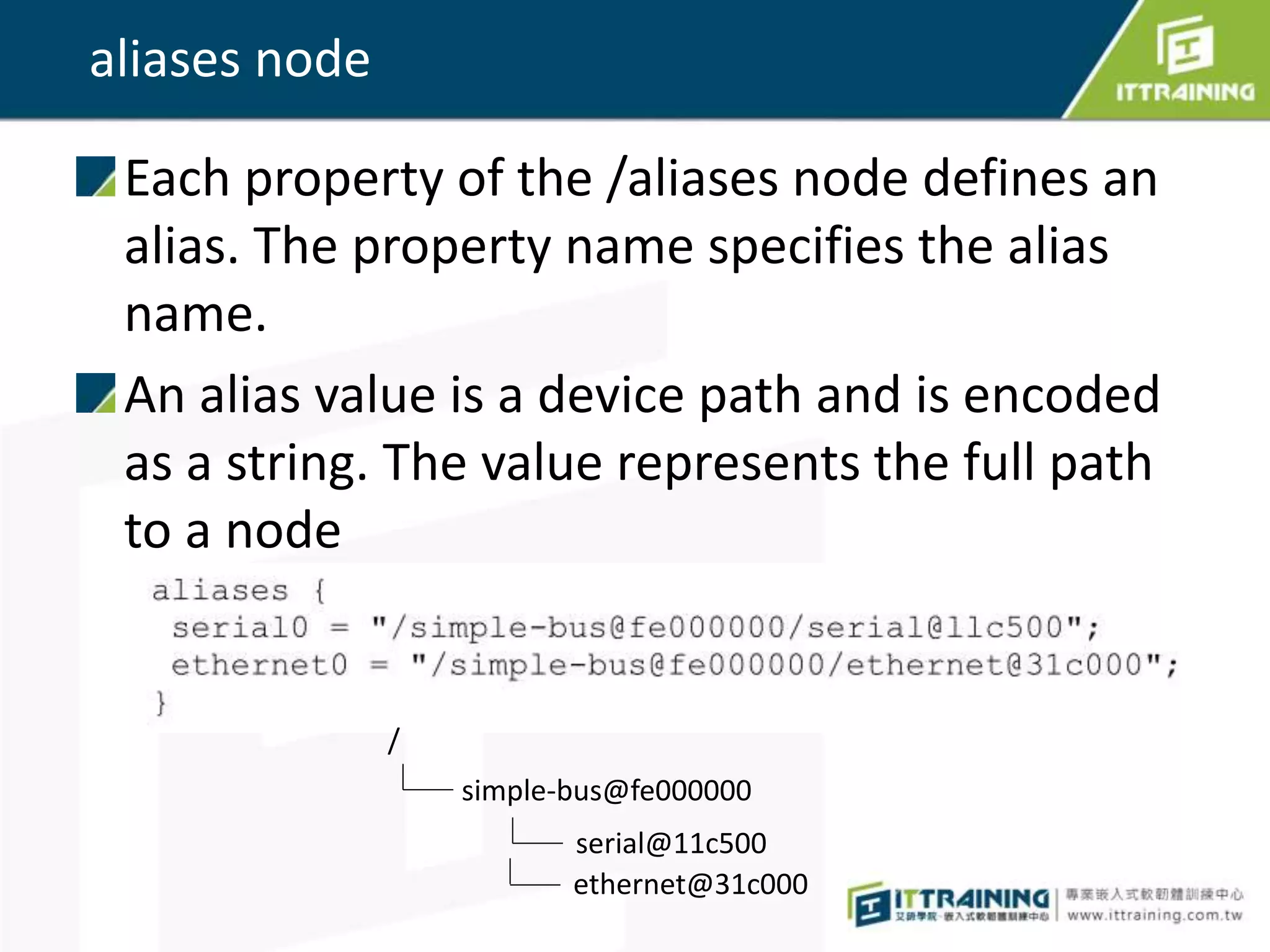 aliases node
Each property of the /aliases node defines an
alias. The property name specifies the alias
name.
An alias value is a device path and is encoded
as a string. The value represents the full path
to a node
/
simple-bus@fe000000
serial@11c500
ethernet@31c000
 