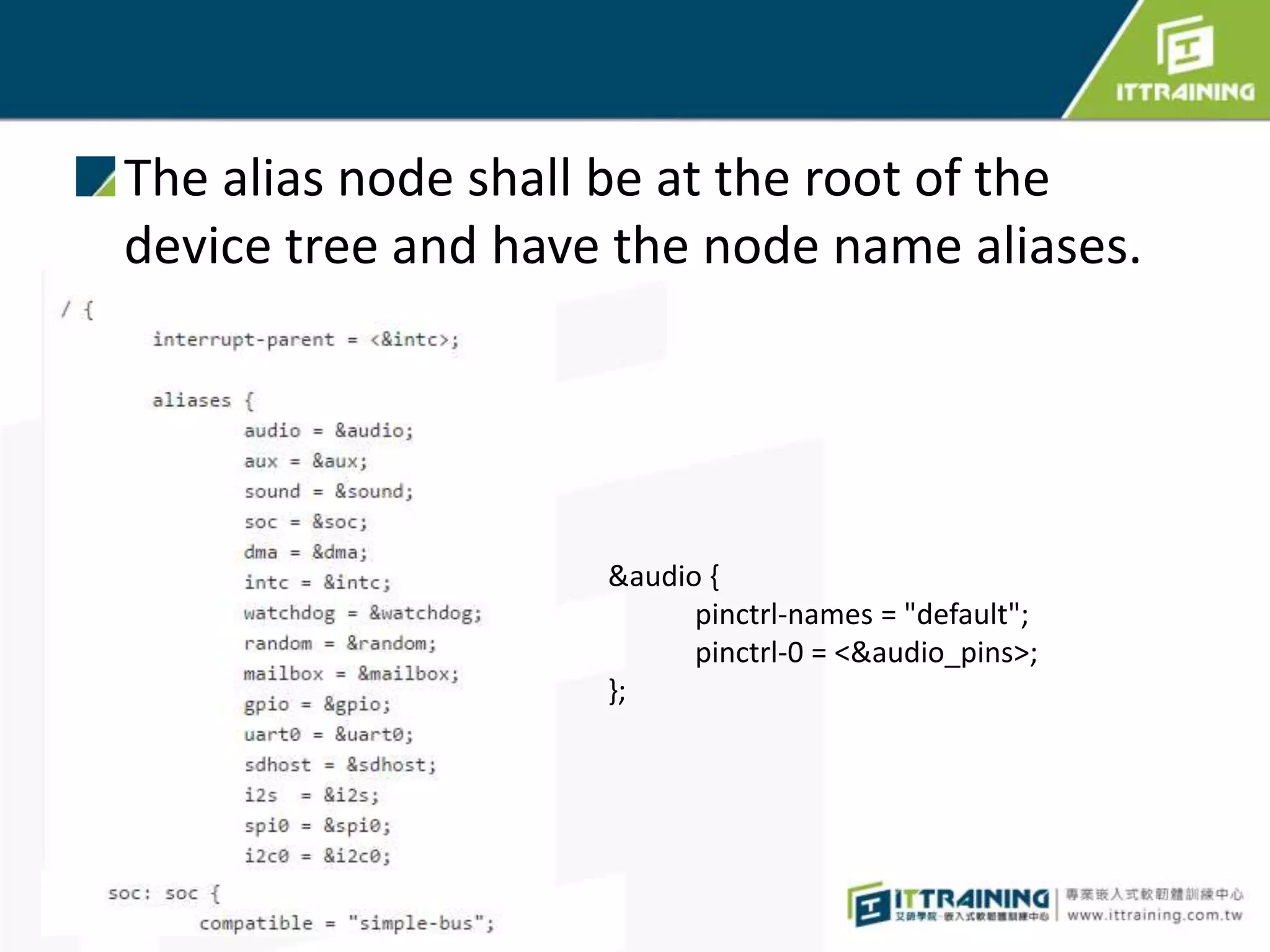The alias node shall be at the root of the
device tree and have the node name aliases.
&audio {
pinctrl-names = "default";
pinctrl-0 = <&audio_pins>;
};
 