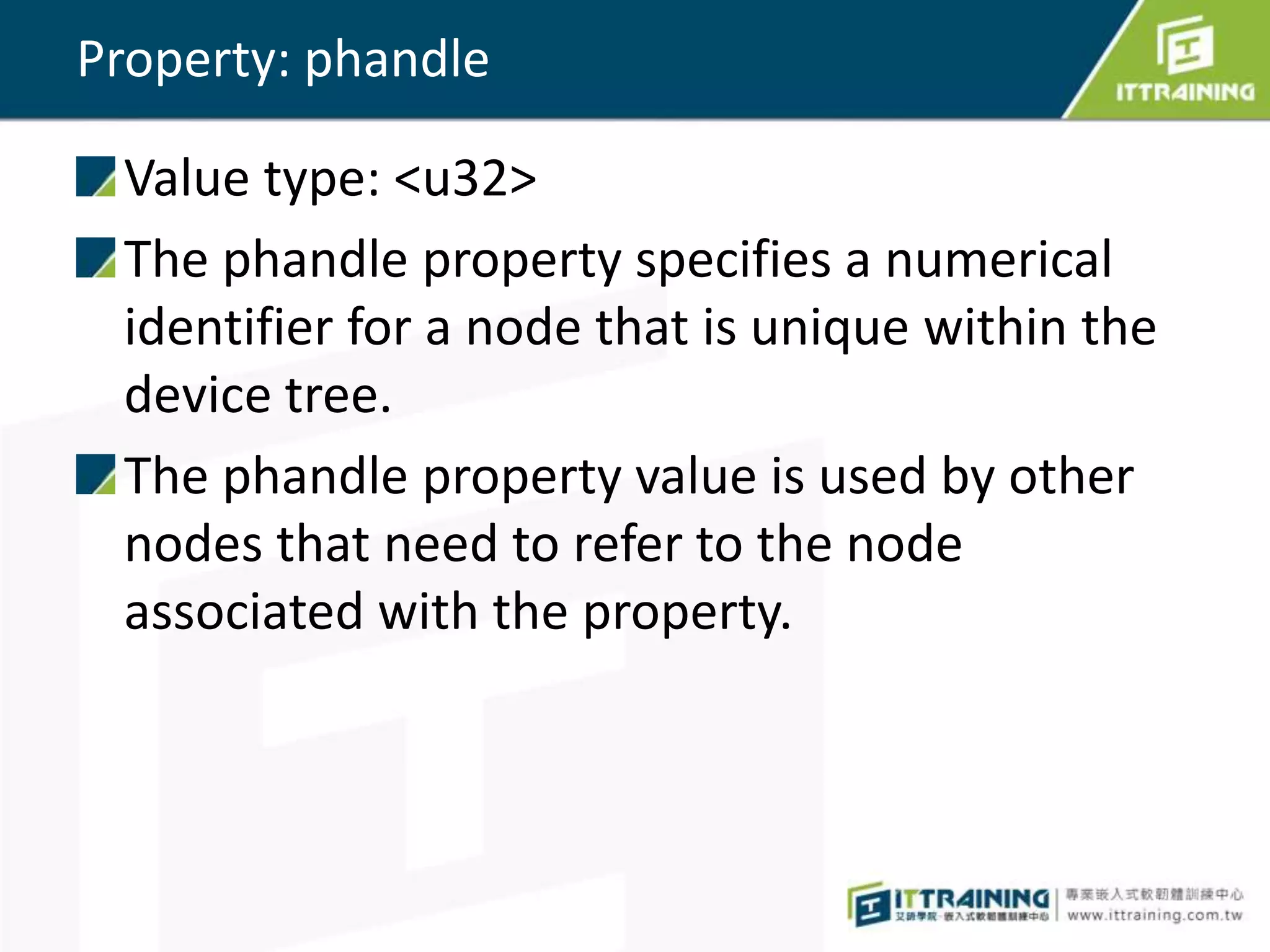 Property: phandle
Value type: <u32>
The phandle property specifies a numerical
identifier for a node that is unique within the
device tree.
The phandle property value is used by other
nodes that need to refer to the node
associated with the property.
 