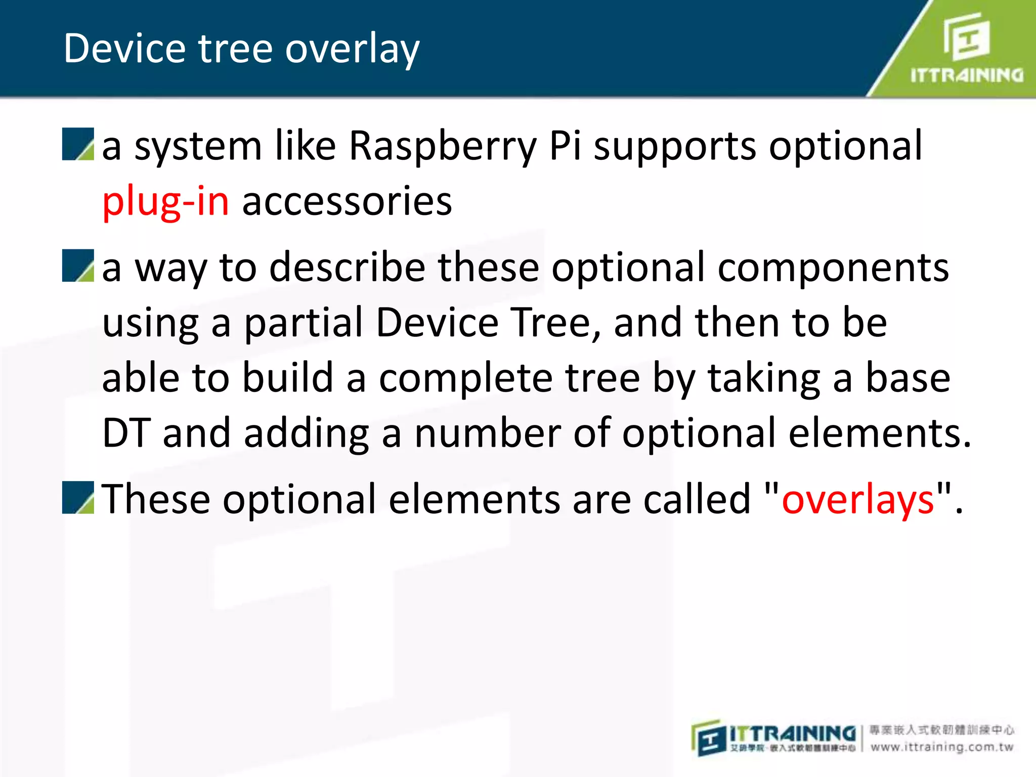 Device tree overlay
a system like Raspberry Pi supports optional
plug-in accessories
a way to describe these optional components
using a partial Device Tree, and then to be
able to build a complete tree by taking a base
DT and adding a number of optional elements.
These optional elements are called "overlays".
 