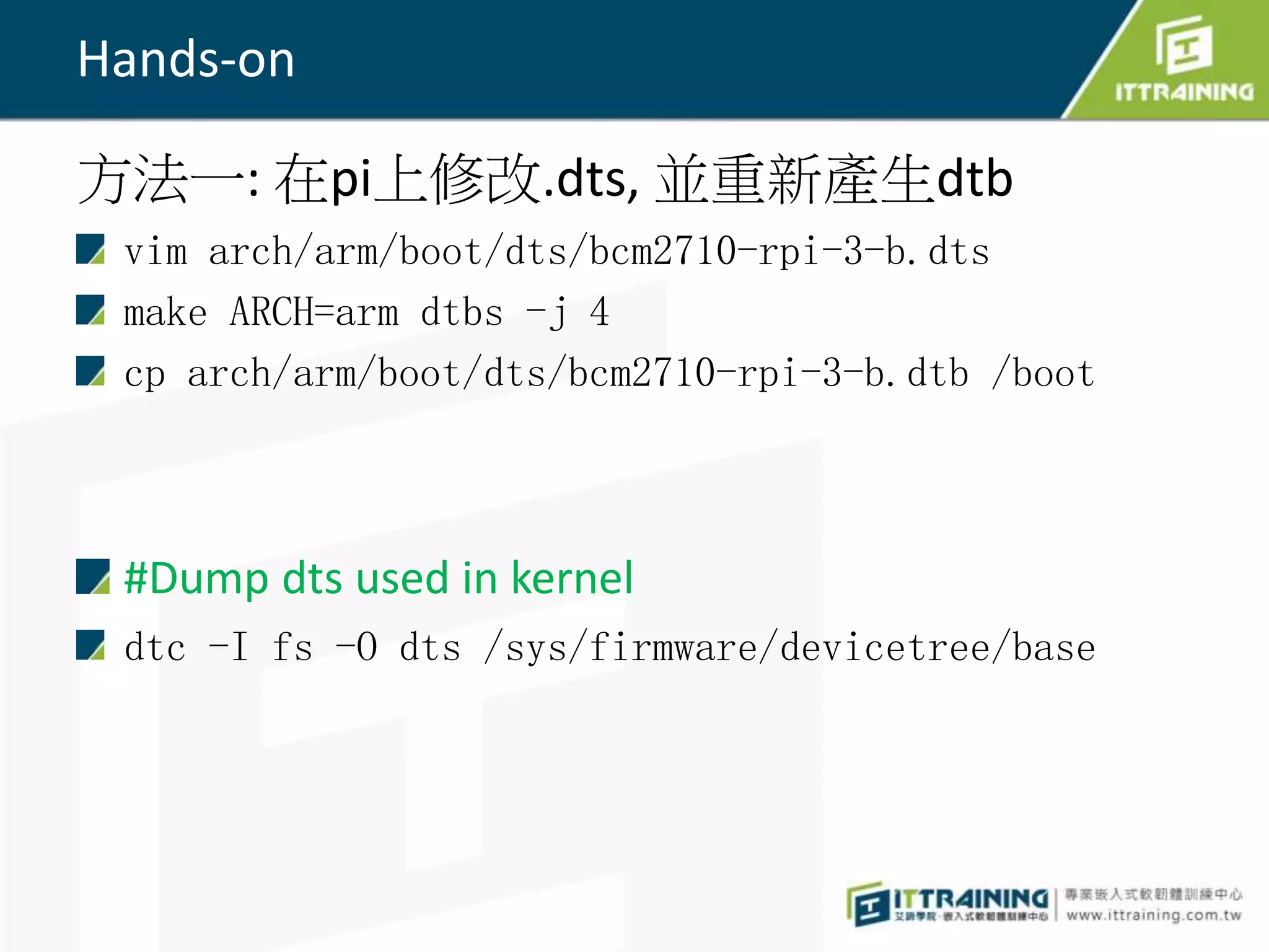 Hands-on
方法一: 在pi上修改.dts, 並重新產生dtb
vim arch/arm/boot/dts/bcm2710-rpi-3-b.dts
make ARCH=arm dtbs -j 4
cp arch/arm/boot/dts/bcm2710-rpi-3-b.dtb /boot
#Dump dts used in kernel
dtc -I fs -O dts /sys/firmware/devicetree/base
 
