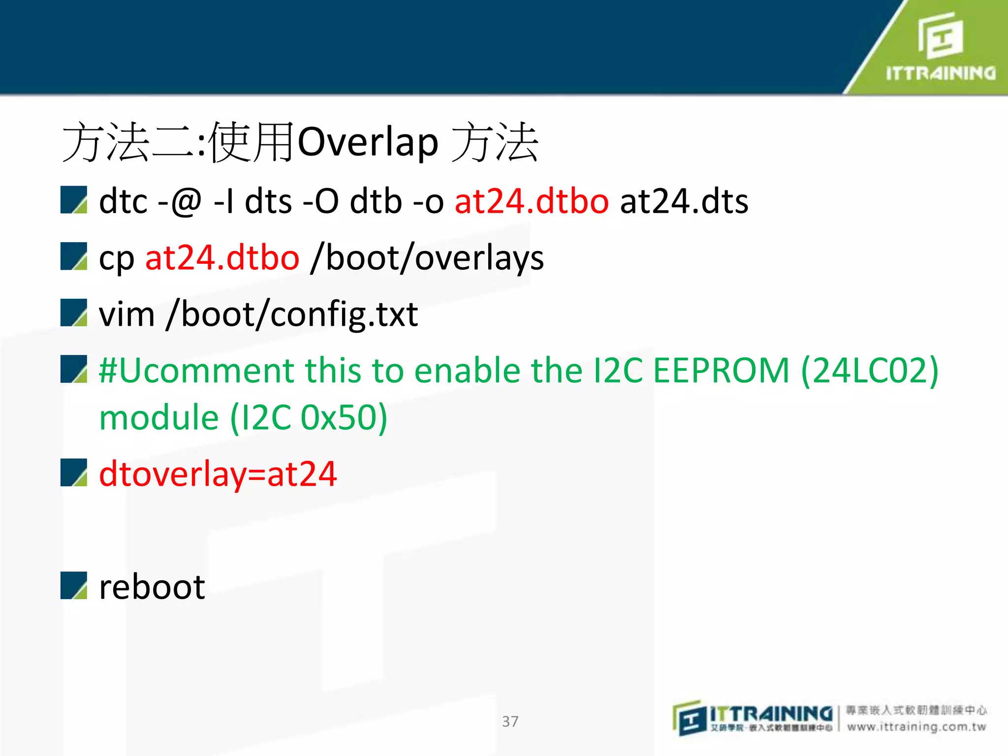 方法二:使用Overlap 方法
dtc -@ -I dts -O dtb -o at24.dtbo at24.dts
cp at24.dtbo /boot/overlays
vim /boot/config.txt
#Ucomment this to enable the I2C EEPROM (24LC02)
module (I2C 0x50)
dtoverlay=at24
reboot
37
 