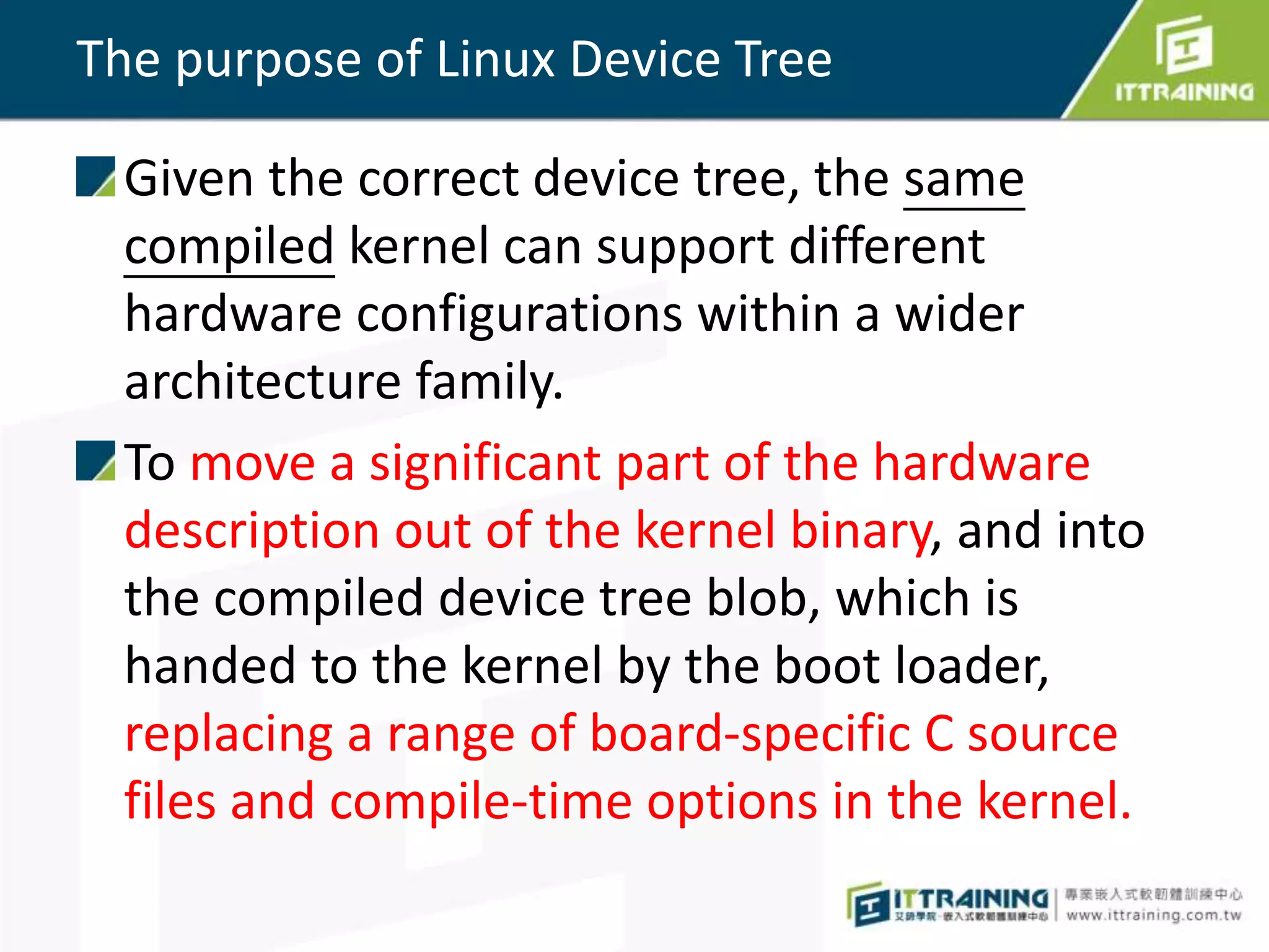 The purpose of Linux Device Tree
Given the correct device tree, the same
compiled kernel can support different
hardware configurations within a wider
architecture family.
To move a significant part of the hardware
description out of the kernel binary, and into
the compiled device tree blob, which is
handed to the kernel by the boot loader,
replacing a range of board-specific C source
files and compile-time options in the kernel.
 