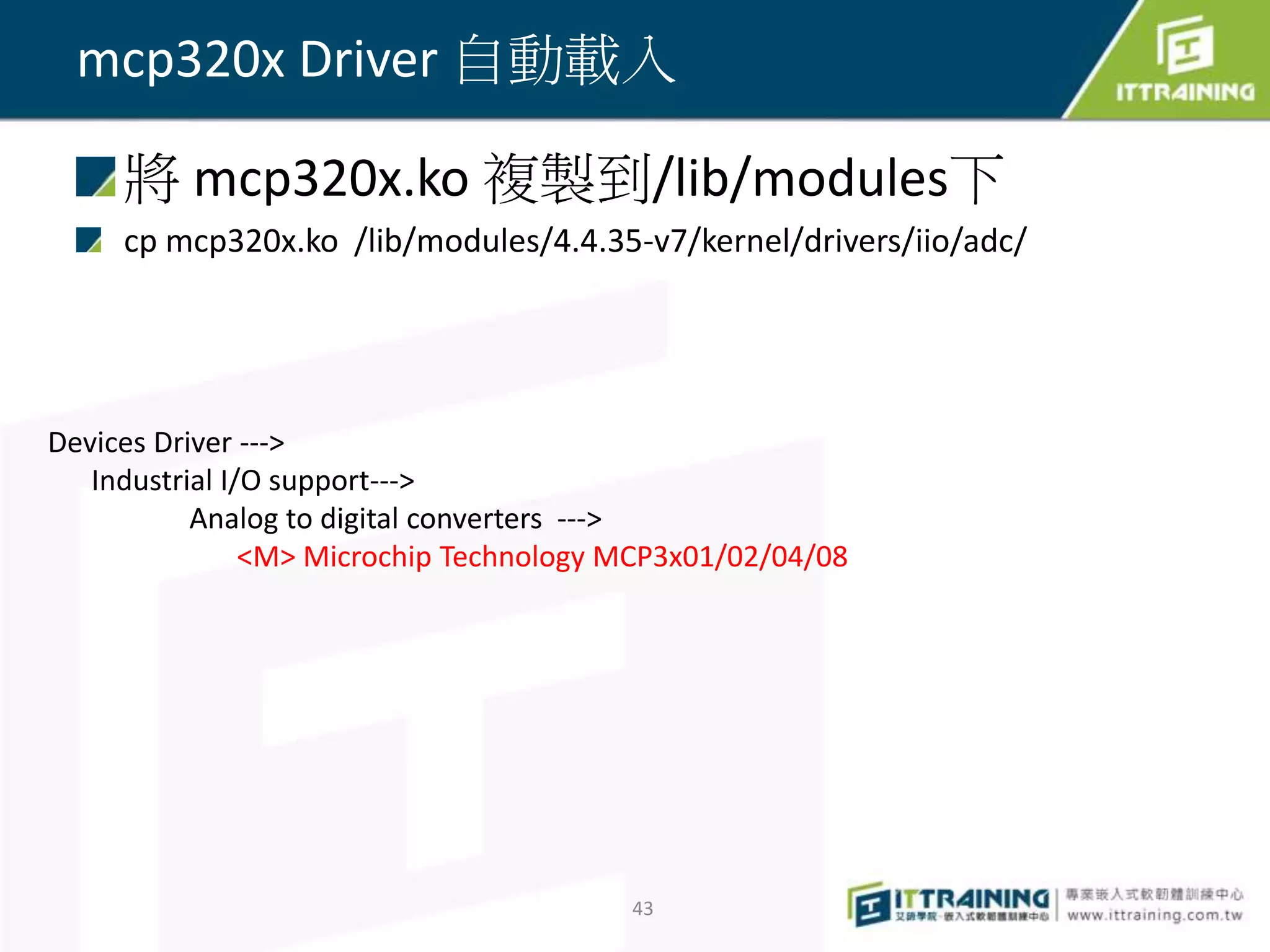 將 mcp320x.ko 複製到/lib/modules下
cp mcp320x.ko /lib/modules/4.4.35-v7/kernel/drivers/iio/adc/
43
mcp320x Driver 自動載入
Devices Driver --->
Industrial I/O support--->
Analog to digital converters --->
<M> Microchip Technology MCP3x01/02/04/08
 