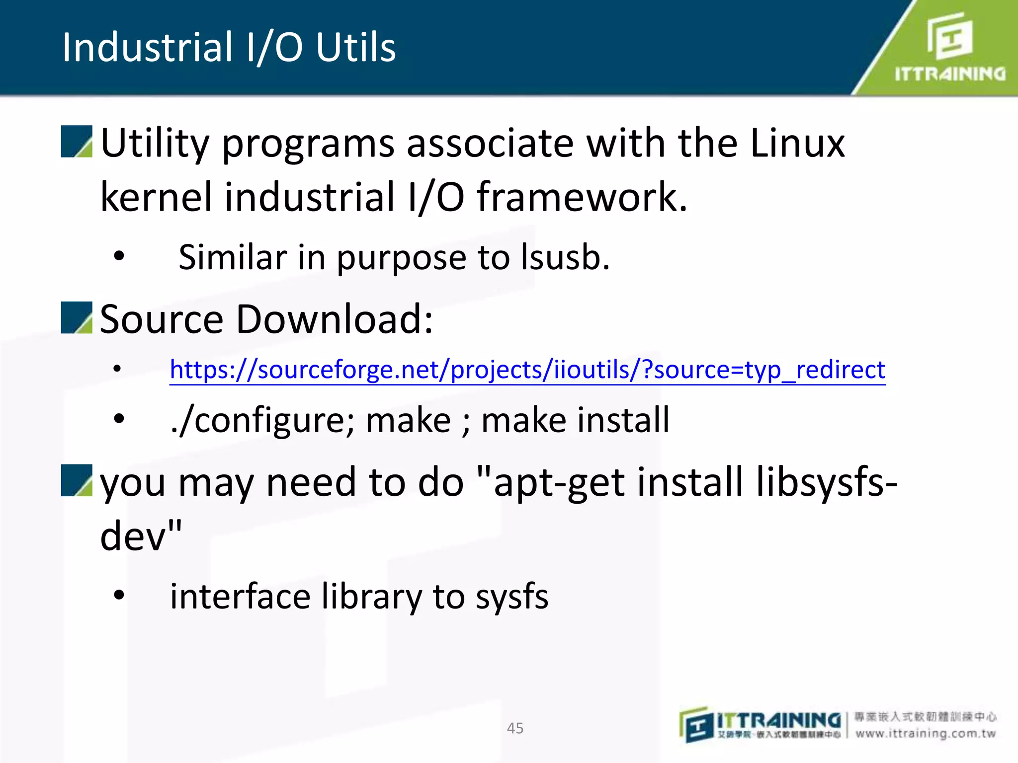 Utility programs associate with the Linux
kernel industrial I/O framework.
• Similar in purpose to lsusb.
Source Download:
• https://sourceforge.net/projects/iioutils/?source=typ_redirect
• ./configure; make ; make install
you may need to do "apt-get install libsysfs-
dev"
• interface library to sysfs
45
Industrial I/O Utils
 
