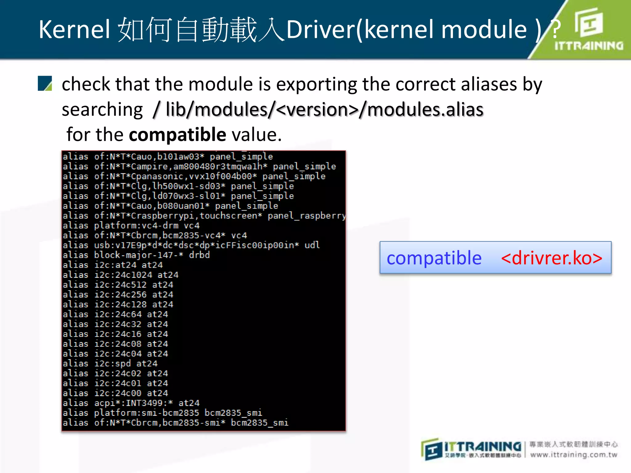 Kernel 如何自動載入Driver(kernel module ) ?
check that the module is exporting the correct aliases by
searching / lib/modules/<version>/modules.alias
for the compatible value.
compatible <drivrer.ko>
 