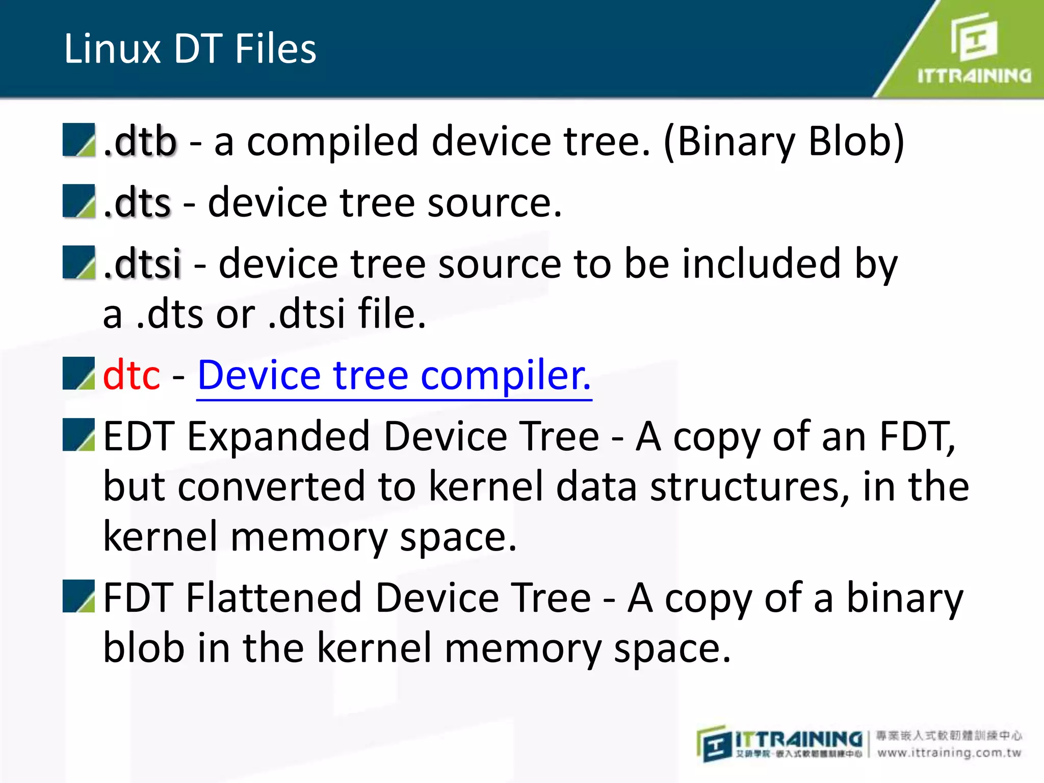 Linux DT Files
.dtb - a compiled device tree. (Binary Blob)
.dts - device tree source.
.dtsi - device tree source to be included by
a .dts or .dtsi file.
dtc - Device tree compiler.
EDT Expanded Device Tree - A copy of an FDT,
but converted to kernel data structures, in the
kernel memory space.
FDT Flattened Device Tree - A copy of a binary
blob in the kernel memory space.
 